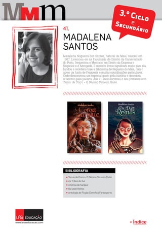 Índice
M mM 3.º CicloeSecundário
Madalena
Santos
41.
π Terras de Corza - O Décimo Terceiro Poder
π As Tribos do Sul
π A Coroa de Sangue
π Os Doze Reinos
π Antologia de Ficção Científica Fantasporto
BIBLIOGRAFIA
Madalena Nogueira dos Santos, natural da Maia, nasceu em
1987. Licenciou-se na Faculdade de Direito da Universidade
do Porto, frequentou o Mestrado em Direito da Empresa e
Negócios e é Advogada. E como os livros significam muito para ela,
fundou e coordena hoje a Biblioteca de Nogueira da Maia, com o
apoio da Junta de Freguesia e muitas contribuições particulares.
Cedo demonstrou um especial gosto pela história e descobriu
o fascínio pela palavra. Aos 21 anos escreveu o seu primeiro livro
Terras de Corza - O Décimo Terceiro Poder.
 