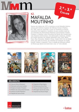 Índice
M mM 42.
2.º e 3.ºCiclos
Nasceu em Lisboa em 1973 e licenciou-se em Relações Interna-
cionais pelo Instituto Superior de Ciências Sociais e Política.
Em 1995, após ter concluído o curso na University of Central
Lancashire, em Inglaterra, transferiu-se para Londres onde faz
um mestrado em International Relations and European Studies.
Começou a trabalhar como Consultora de Gestão em Londres para
uma empresa multinacional, com deslocações contínuas, vivendo
por longos períodos em cidades diferentes como: Paris, Milão,
Cairo, Haia, Estocolmo, Madrid e Roma. Desde 2003 vive em Milão
onde, para além da escrita, faz trabalhos de tradução em inglês,
francês, italiano e espanhol. Criou a coleção de literatura juvenil
Os Primos que dentro em breve terá o seu 12.º livro editado.
Mafalda
Moutinho
π O Caso do Último Dinossauro
π O Diamante da Ilha das Caraíbas
π O Enigma do Castelo Templário
π O Mistério das Catacumbas Romanas
π O Oráculo do Velho Mandarim
π O Segredo de Carven Street
π O Segredo do Mapa Egípcio
π O Símbolo da profecia Maia
π O Tesouro do Veleiro Espanhol
π A Mensagem Secreta de Lisboa
π O Segredo dos Deuses Gregos
BIBLIOGRAFIA
Índice
 