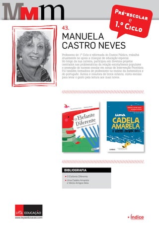 Índice
M mM Pré-escolare
1.º Ciclo
Professora do 1º Ciclo e reformada do Ensino Público, trabalha
atualmente no apoio a crianças de educação especial.
Ao longo da sua carreira, participou em diversos projetos
centrados nas problemáticas da relação escola/meios populares
e promoção do sucesso escolar em zonas de Intervenção Prioritária
Foi também formadora de professores no ensino da matemática e
do português. Autora e coautora de livros infantis, visita escolas
para levar o gosto pela leitura aos mais novos.
Manuela
Castro Neves
43.
π O Elefante Diferente
π Uma Cadela Amarela
e Vários Amigos Dela
BIBLIOGRAFIA
 