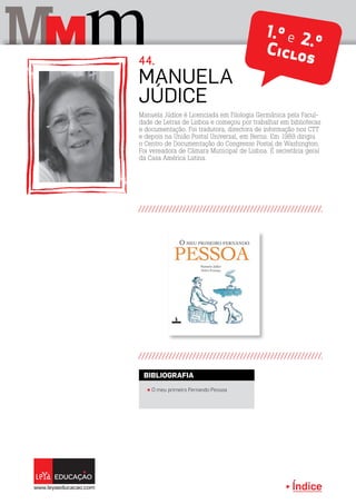 Índice
M mM 1.º e 2.ºCiclos
Manuela Júdice é Licenciada em Filologia Germânica pela Facul-
dade de Letras de Lisboa e começou por trabalhar em bibliotecas
e documentação. Foi tradutora, directora de informação nos CTT
e depois na União Postal Universal, em Berna. Em 1989 dirigiu
o Centro de Documentação do Congresso Postal de Washington.
Foi vereadora de Câmara Municipal de Lisboa. É secretária geral
da Casa América Latina.
MANUELA
JÚDICE
44.
π O meu primeiro Fernando Pessoa
BIBLIOGRAFIA
 