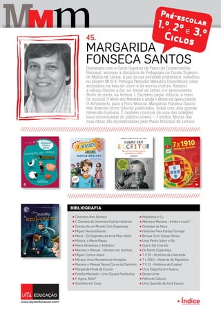 Índice
M mM
Pré-escolar1.º, 2º e 3.ºCiclos
Diplomada com o Curso Superior de Piano do Conservatório
Nacional, lecionou a disciplina de Pedagogia na Escola Superior
de Música de Lisboa. A par da sua atividade profissional, trabalhou
no projeto MUS-E Portugal (Yehudin Menuhin Foundation) como
animadora na área do conto e da escrita criativa. Assinou
a coluna Crescer a Ler, no Jornal de Letras, e o apontamento
Bicho de conta, na Antena 1. Escreveu peças infantis, o texto
do musical O Navio dos Rebeldes e ainda o libreto da ópera infantil
O Achamento, para a Focu Musical. Margarida Fonseca Santos
tem diversos livros infantis publicados, todos com uma grande
dimensão humana. É também coautora de uma das coleções
mais conceituadas do público juvenil - 7 irmãos. Muitas das
suas obras são recomendadas pelo Plano Nacional de Leitura.
Margarida
Fonseca Santos
45.
π Chamem-lhes Nomes!
π O Domínio do Dominó e Outras Histórias
π Contos de um Mundo Com Esperança
π Miguel Nunca Desiste
π Maria - Os Segredos da Irmã Mais Velha
π Mónica, a Maria-Rapaz
π Maria Atravessa o Atlântico
π Mariana e Manuel - Gémeos em Sarilhos
π Miguel Contra-Ataca
π Mónica, Uma Montanha de Emoções
π Mariana e Manuel Numa Curva do Caminho
π Margarida Muda de Escola
π Família Machado - Uma Equipa Fantástica
π E Agora, Rafa?
π Sozinhos em Casa
π Madalena e Eu
π Mónica e Mariana - Irmãs e rivais?
π Começar de Novo
π Histórias Para Contar Consigo
π Brincar Com Coisas Sérias
π Uma Pedra Sobre o Rio
π Quero Ser Escritor
π De Nome Esperança
π 7 X 25 - Histórias de Liberdade
π 7 x 1910 - Histórias da República
π 7 X 11 - Histórias do Futebol
π Uma Cegonha em Apuros
π Desarrumar
π Falha de Cálculo
π Uma Questão de Azul Escuro
BIBLIOGRAFIA
 