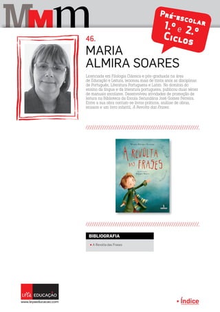Índice
M mM
Pré-escolar1.º e 2.ºCiclos
Licenciada em Filologia Clássica e pós-graduada na área
de Educação e Leitura, lecionou mais de trinta anos as disciplinas
de Português, Literatura Portuguesa e Latim. No domínio do
ensino da língua e da literatura portuguesa, publicou duas séries
de manuais escolares. Desenvolveu atividades de promoção de
leitura na Biblioteca da Escola Secundária José Gomes Ferreira.
Entre a sua obra contam-se livros práticos, análise de obras,
ensaios e um livro infantil, A Revolta das Frases.
Maria
Almira Soares
46.
π A Revolta das Frases
BIBLIOGRAFIA
 
