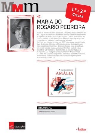 Índice
M mM
Maria do Rosário Pedreira nasceu em 1959, em Lisboa. Licenciou-se
em Línguas e Literaturas Modernas, variante de Estudos Franceses
e Ingleses, fez ainda o curso de Língua e Cultura do Instituto de
Cultura Italiana. A sua formação académica abriu-lhe as portas
do ensino, da tradução e da atividade editorial.
Iniciou a sua carreira literária em 1996, escrevendo o seu primeiro
livro de poesia A Casa e o Cheiro dos Livros. Distinguida com
diversos prémios literários, é detentora de uma obra diversificada
em prosa, poesia, ensaio, crónica e literatura juvenil, a qual
considera um veículo de transmissão de valores humanos
e culturais. As coleções juvenis Detective Maravilhas e
O Clube das Chaves, em parceria com Maria Teresa M. González,
entraram no universo ficcional da adolescência portuguesa
e foram adaptadas à TV.
Maria do
Rosário Pedreira
47.
π A Minha Primeira Amália
BIBLIOGRAFIA
1.º e 2.ºCiclos
 