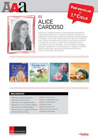 Índice
A aA Pré-escolare
1.º Ciclo
π Melinda e a Magia da Esperança
π Melinda no País do Arco-Íris
π Bruxinha Luna e a Magia da Creche
π Bruxinha Luna e as Três Pedras Mágicas
π Bruxinha Luna e a Palavra Mágica
π Bruxinha Luna e os Objectos Animados
π Alana a Bailarina da Água
π Alana e a Lontra Lutra
π Alana e as Algas Misteriosas
π Alana e o Casal Patolas
π O Natal de Alana
π Alana e a Festa da Cor
π Natal nas Asas do Arco-íris
π Os Óculos do Pai Natal
BIBLIOGRAFIA
Nasceu em Coimbra, licenciou-se em Educação de Infância e
é mestranda em Ensino da Língua Portuguesa. Colaborou na
realização de projetos para ações de atualização, aperfeiçoamento
e formação, na sua área. Profissionalmente optou por trabalhar
com crianças de diversas faixas etárias para melhor conhecer
a criança real em todas as suas fases de desenvolvimento
e as dinâmicas da sua educação, visando adquirir e conjugar
múltiplas experiências e conhecimentos. A criação de histórias
infantis surge como um fluxo natural decorrente da sua
vivência e atividade educacional.
Alice
Cardoso
03.
Índice
 