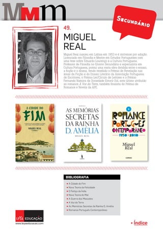 Índice
M mM Secundário
Miguel Real nasceu em Lisboa em 1953 e é sintrense por adoção.
Licenciado em Filosofia e Mestre em Estudos Portugueses com
uma tese sobre Eduardo Lourenço e a Cultura Portuguesa.
Professor de Filosofia no Ensino Secundário e especialista em
Cultura Portuguesa, possui uma vasta obra dividida entre o ensaio,
a ficção e o drama, tendo recebido o Prémio de Revelação nas
áreas da Ficção e do Ensaio Literário da Associação Portuguesa
de Escritores, o Prémio Ler/Círculo de Leitores e o Prémio
Fernando Namora da Sociedade Estoril-Sol, este último atribuído
ao romance A Voz da Terra, também finalista do Prémio de
Romance e Novela da APE.
Miguel
Real
π A Cidade do Fim
π Nova Teoria da Felicidade
π O Feitiço da Índia
π Nova Teoria do Mal
π A Guerra dos Mascates
π A Voz da Terra
π As Memórias Secretas da Rainha D. Amélia
π Romance Português Contemporâneo
BIBLIOGRAFIA
49.
 