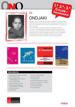 Índice
O oN 1.º, 2.ºe 3.ºCiclos eSecundário
π Avódezanove e o Segredo Soviético
π Bom Dia Camaradas
π Dentro de Mim Faz Sul Seguido
de Acto Sanguíneo
π E Se Amanhã o Medo
π Há Prendisajens com o Xão
π Materiais para Confecção
de 1 Espanador de Tristezas
π Momentos de Aqui
π O Assobiador
π O Leão e o Coelho Saltitão
π O Voo do Golfinho
π Os da Minha Rua
π Quantas Madrugadas Tem a Noite
π Ynari-A menina das Cinco Tranças
π Bicicleta com Bigodes
π Uma Escuridão Bonita
π Os Transparentes
BIBLIOGRAFIA
Ondjaki, poeta e prosador de origem angolana, é uma das mais
originais jovens vozes da literatura em língua portuguesa. A sua
obra já foi premiada várias vezes e está difundida um pouco por
todo o mundo.
A escrita literária foi acontecendo e atualmente conta já
com uma obra significativa publicada tanto em poesia como
em prosa e para um público adulto e infantil. As histórias e as
narrativas deste escritor angolano revelam uma forte presença
da oralidade, que funcionou aliás como motor da escrita.
Recentemente recebeu o Prémio José Saramago (2013).
Ondjaki
52.
 