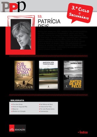 Índice
pPP 3.º CicloeSecundário
Patrícia Reis nasceu em 1970, começou a sua carreira jornalística
em 1988 no semanário O Independente, passou pela revista
Sábado e realizou um estágio na revista norte-americana Time,
em Nova Iorque. De volta a Portugal, é convidada para o semanário
Expresso, trabalhou na revista Marie Claire, na Elle e nos
projetos especiais do diário Público. Editora da revista Egoísta,
é sócia do atelier de design e texto 004, participando em
projetos de natureza muito variada. Escreveu biografia, romances
fotográficos e romances. Contracorpo é ao momento o mais
recente romance da sua autoria.
Patrícia
Reis
π Cruz das Almas
π Amor em Segunda Mão
π Beija-me
π Morder-te o Coração
π No Silêncio de Deus
π Antes de Ser Feliz
π Por este Mundo Acima
π Contracorpo
BIBLIOGRAFIA
53.
 
