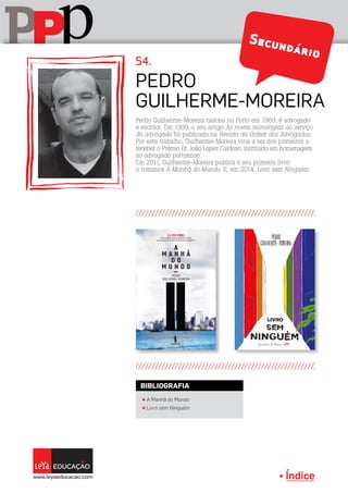 Índice
pPP
Pedro Guilherme-Moreira nasceu no Porto em 1969, é advogado
e escritor. Em 1999, o seu artigo As novas tecnologias ao serviço
do advogado foi publicado na Revista da Ordem dos Advogados.
Por este trabalho, Guilherme-Moreira viria a ser dos primeiros a
receber o Prémio Dr. João Lopes Cardoso, instituído em homenagem
ao advogado portuense.
Em 2011, Guilherme-Moreira publica o seu primeiro livro:
o romance A Manhã do Mundo. E, em 2014, Livro sem Ninguém.
Pedro
Guilherme-Moreira
54.
π A Manhã do Mundo
π Livro sem Ninguém
BIBLIOGRAFIA
Secundário
 