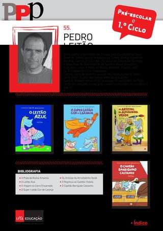 Índice
pPP
Pedro Leitão é licenciado em Pintura pela Faculdade de Belas
Artes de Lisboa, artista-residente na Stivers Middle School for
the Arts, Dayton, E.U.A.,1991-92, autor de Álbuns de BD (texto
e desenhos) As Aventuras de Zé Leitão e Maria Cavalinho
e de livros como A Praia da Rocha Amarela, O Leitão Azul
ou A Viagem no Carro Encarnado.
Ilustrou livros de diversos autores de literatura infantil como
Onde Está?, O Livro das Letras, entre muitos outros.
Ilustrou também vários livros escolares. Os autógrafos de Pedro
Leitão são também únicos pois o autor ilustra todos os autógrafos
que dá.
pedro
leitão
55.
Pré-escolare
1.º Ciclo
π A Praia da Rocha Amarela
π O Leitão Azul
π A Viagem no Carro Encarnado
π O Super-Leitão Cor-de-Laranja
π Os Artistas da Almofadinha Verde
π O Regresso ao Castelo Violeta
π O Capitão Barrigudo Castanho
BIBLIOGRAFIA
 