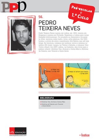 Índice
pPP
Pedro
teixeira Neves
π Histórias Tais, Animais e Outras Mais
π Histórias de Patente com Tenente
e Outra Gente
BIBLIOGRAFIA
Pedro Teixeira Neves nasceu em Lisboa, em 1969, cresceu em
Bragança e passou por Portimão. Regressou a Lisboa para cursar
Relações Internacionais. Foi jornalista no Semanário e foi parar
às Artes: escreveu sobre teatro, livros, artes plásticas. Em 2001
fundou a revista de artes e espetáculos Arte Ibérica, que até hoje
dirige. Na literatura, começou por publicar contos e poemas no
extinto DN Jovem. Lançou, na Temas e Debates, o romance Uma
Visita a Bosch. Em 2007, editou, na Caminho, dois livros para o
público infantil: Histórias Tais, Animais e Outras Mais e Histórias
de Patente, com Tenente e Outra Gente.
56.
Pré-escolare
1.º Ciclo
 