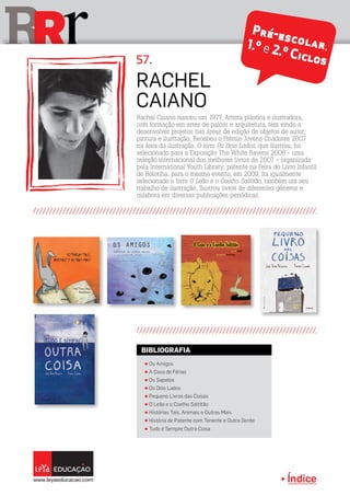 Índice
rRR
Rachel
Caiano
57.
Rachel Caiano nasceu em 1977. Artista plástica e ilustradora,
com formação em artes de palcos e arquitetura, tem vindo a
desenvolver projetos nas áreas de edição de objetos de autor,
pintura e ilustração. Recebeu o Prémio Jovens Criadores 2007
na área da ilustração. O livro Os Dois Lados, que ilustrou, foi
selecionado para a Exposição The White Ravens 2008 - uma
seleção internacional dos melhores livros de 2007 - organizada
pela International Youth Library, patente na Feira do Livro Infantil
de Bolonha; para o mesmo evento, em 2009, foi igualmente
selecionado o livro O Leão e o Coelho Saltitão, também um seu
trabalho de ilustração. Ilustrou livros de diferentes géneros e
colabora em diversas publicações periódicas.
π Os Amigos
π A Casa de Férias
π Os Sapatos
π Os Dois Lados
π Pequeno Livros das Coisas
π O Leão e o Coelho Saltitão
π Histórias Tais, Animais e Outras Mais
π História de Patente com Tenente e Outra Gente
π Tudo é Sempre Outra Coisa
BIBLIOGRAFIA
Pré-escolar,1.º e 2.º Ciclos
 