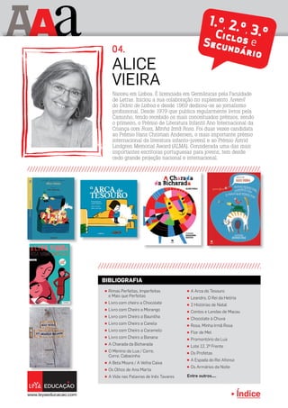 Índice
A aA 1.º, 2.º, 3.ºCiclos eSecundário
π Rimas Perfeitas, Imperfeitas
e Mais que Perfeitas
π Livro com cheiro a Chocolate
π Livro com Cheiro a Morango
π Livro com Cheiro a Baunilha
π Livro com Cheiro a Canela
π Livro com Cheiro a Caramelo
π Livro com Cheiro a Banana
π A Charada da Bicharada
π O Menino da Lua / Corre,
Corre, Cabacinha
π A Bela Moura / A Velha Caixa
π Os Olhos de Ana Marta
π A Vida nas Palavras de Inês Tavares
π A Arca do Tesouro
π Leandro, O Rei da Helíria
π 2 Histórias de Natal
π Contos e Lendas de Macau
π Chocolate à Chuva
π Rosa, Minha Irmã Rosa
π Flor de Mel
π Promontório da Lua
π Lote 12, 2º Frente
π Os Profetas
π A Espada do Rei Afonso
π Os Armários da Noite
Entre outros....
BIBLIOGRAFIA
Nasceu em Lisboa. É licenciada em Germânicas pela Faculdade
de Letras. Iniciou a sua colaboração no suplemento Juvenil
do Diário de Lisboa e desde 1969 dedicou-se ao jornalismo
profissional. Desde 1979 que publica regularmente livros pela
Caminho, tendo recebido os mais conceituados prémios, sendo
o primeiro, o Prémio de Literatura Infantil Ano Internacional da
Criança com Rosa, Minha Irmã Rosa. Foi duas vezes candidata
ao Prémio Hans Christian Andersen, o mais importante prémio
internacional da literatura infanto-juvenil e ao Prémio Astrid
Lindgren Memorial Award (ALMA). Considerada uma das mais
importantes escritoras portuguesas para jovens, tem desde
cedo grande projeção nacional e internacional.
Alice
Vieira
04.
Índice
 
