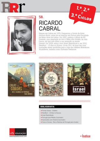 Índice
rRR 1.º, 2.ºe
3.º Ciclos
Ricardo
Cabral
58.
Nasceu em Lisboa em 1979. Frequentou a Escola de Artes
António Arroio, antes de se licenciar em Pintura pela Faculdade
de Belas-Artes de Lisboa. Em 2007, publica o álbum de BD
Evereste, uma adaptação do livro A Mais Alta Solidão, de João
Garcia, em que este relata a sua ascensão ao monte
Everest. Em 2009, edita o livro Israel Sketchbook e, em 2010,
NewBorn - 10 dias no Kosovo. Já em 2011 vê duas das suas
ilustrações serem escolhidas para a capa dos célebres Moleskines.
Atualmente, trabalha como ilustrador freelancer.
π Pontas Soltas - Cidades
π NewBorn - 10 Dias no Kosovo
π Israel Sketchbook
π Portugal para Miúdos (ilustrador)
π Expressões com História (ilustrador)
π Cores e Coroas - Reis e Rainhas de Portugal para miudos
BIBLIOGRAFIA
 