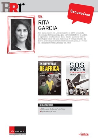 Índice
rRR
Rita
Garcia
59.
Rita Garcia nasceu em Lisboa em julho de 1979. Licenciada
em Ciências da Comunicação pela Universidade Nova de Lisboa,
é repórter da revista Sábado desde 2005 e autora do livro de
reportagens INEM 25 anos. Recebeu o 2º prémio Henrique de
Barros, atribuído pelo Parlamento Europeu em 2003, e o Prémio
de Jornalismo Novartis Oncology em 2008.
π SOS Angola - Os Dias da Ponte Aérea
π Os que Vieram de África
BIBLIOGRAFIA
Secundário
Secundário
 