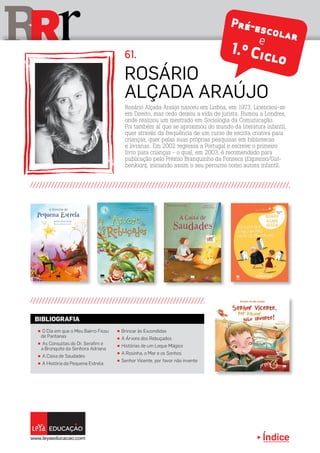 Índice
rRR
Rosário
Alçada Araújo
61.
Rosário Alçada Araújo nasceu em Lisboa, em 1973. Licenciou-se
em Direito, mas cedo deixou a vida de jurista. Rumou a Londres,
onde realizou um mestrado em Sociologia da Comunicação.
Foi também aí que se aproximou do mundo da literatura infantil,
quer através da frequência de um curso de escrita criativa para
crianças, quer pelas suas próprias pesquisas em bibliotecas
e livrarias. Em 2002 regressa a Portugal e escreve o primeiro
livro para crianças - o qual, em 2003, é recomendado para
publicação pelo Prémio Branquinho da Fonseca (Expresso/Gul-
benkian), iniciando assim o seu percurso como autora infantil.
π O Dia em que o Meu Bairro Ficou
de Pantanas
π As Consultas do Dr. Serafim e
a Bronquite da Senhora Adriana
π A Caixa de Saudades
π A História da Pequena Estrela
π Brincar às Escondidas
π A Árvore dos Rebuçados
π Histórias de um Leque Mágico
π A Rosinha, o Mar e os Sonhos
π Senhor Vicente, por favor não invente
BIBLIOGRAFIA
Pré-escolare
1.º Ciclo
 