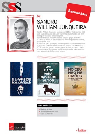 Índice
sSS Secundário
Sandro
William Junqueira
π O Caderno do Algoz
π Um Piano para Cavalos Altos
π No Céu não há limões
BIBLIOGRAFIA
Sandro William Junqueira nasceu em 1974 na Rodésia. Em 1976
vem para Portugal e em 1986 vai viver para Portimão. Em 1998
começa a trabalhar como designer.
Juntamente com Paulo Quaresma, funda o grupo de teatro
A GAVETA. Desde aí, tem trabalhado como responsável artístico,
encenador e ator.
A partir de 2002, começa a publicar poesia e contos em revistas
e fanzines. É regularmente convidado para recitar poesia. Em
2007 inicia um trabalho em escolas e bibliotecas com a criação
e interpretação de diversos ateliês e espetáculos vocacionados
para a promoção do livro e da leitura.
62.
 
