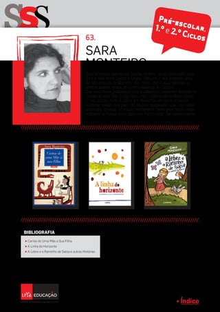 Índice
1.º e 2.ºCiclos
sSS
Sara
Monteiro
π Cartas de Uma Mãe a Sua Filha
π A Linha do Horizonte
π A Lebre e o Raminho de Salsa e outras Histórias
BIBLIOGRAFIA
Sara Monteiro nasceu em Lisboa, formou-se em Educação pela
Arte e vive entre Lisboa e Lagos. Publicou o seu primeiro livro,
As Meninas de la Mancha, em 1990, com o qual recebeu o
prémio Inasset-Inapa do Centro Nacional de Cultura.
Dos seus títulos publicados para a infância e juventude, destaca-se
Cartas de Uma Mãe à Sua Filha, com o prémio Maria Rosa Colaço.
O seu último livro A Lebre e o Raminho de Salsa e Outras
Histórias levam-nos para um mundo imaginário, que não deixa
nenhuma criança ou adulto indiferente, tanto pela forma como
trabalha os temas como pelo tom humorístico das personagens.
63.
Pré-escolar,1.º e 2.º Ciclos
 