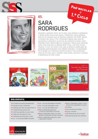 Índice
sSS 65.
Escreveu o primeiro «livro» aos 6 anos, para oferecer à professora
e desde então nunca mais parou. Conquistou vários prémios,
mas foi no romance que se destacou quando, em 2000, lançou
A Sombra dos Anjos e Frio. Enveredou depois pela área do
guionismo e participou na escrita de inúmeras novelas, como
Queridas Feras, Mundo Meu ou Vingança e séries para televisão
como Uma Aventura ou Maternidade. Criou, com Ana Correia
Tavares, O Livro da minha vida, que se dedica à publicação de
biografias personalizadas com edições limitadas. A maternidade
fê-la render-se à literatura infanto-juvenil e tem já editados
mais de 20 livros para o público mais jovem, que leva a escolas
e bibliotecas de todo o país.
Sara
Rodrigues
π Leo - Livro de actividades vermelho
π Leo - Livro de actividades verde
π Leo - Livro de actividades azul
π Maria e Sebastião exploram
o universo e aprendem as formas
π Maria e Sebastião visitam um reino
distante e aprendem as boas maneiras
π Maria e Sebastião exploram a selva
e aprendem a contar
π O mistério do coelho desaparecido
π O dia das trocas e baldrocas
π O palhaço que não conseguia fazer rir
π A trapezista que queria voar
π A zebra que perdeu as suas riscas
π O leão que não sabia ser mau
π O elefante que tinha peso a mais
π Leo - Livro de actividades amarelo
π Maria e Sebastião visitam o reino
do arco-íris e aprendem as cores
π Os Miaus
π Auto da barca do castigo
π Eurico, o insecto
π 100 Histórias do outro mundo
π Sermão dos peixes aos meninos
BIBLIOGRAFIA
Pré-escolare
1.º Ciclo
 