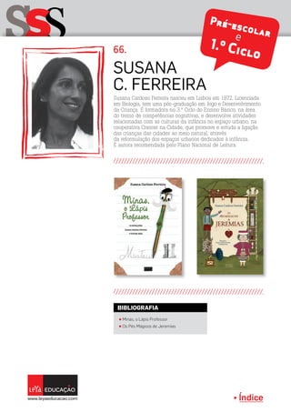 Índice
sSS 66.
Susana Cardoso Ferreira nasceu em Lisboa em 1972. Licenciada
em Biologia, tem uma pós-graduação em Jogo e Desenvolvimento
da Criança. É formadora no 3.º Ciclo do Ensino Básico, na área
do treino de competências cognitivas, e desenvolve atividades
relacionadas com as culturas da infância no espaço urbano, na
cooperativa Crescer na Cidade, que promove e estuda a ligação
das crianças das cidades ao meio natural, através
da reformulação dos espaços urbanos dedicados à infância.
É autora recomendada pelo Plano Nacional de Leitura.
Susana
C. Ferreira
Pré-escolare
1.º Ciclo
π Minas, o Lápis Professor
π Os Pés Mágicos de Jeremias
BIBLIOGRAFIA
 