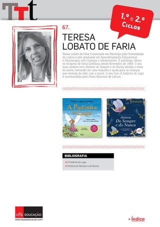 Índice
tTT 1.º e 2.ºCiclos67.
Teresa Lobato de Faria é licenciada em Psicologia pela Universidade
de Lisboa e pós-graduada em Aconselhamento Educacional
e Psicoterapia com Crianças e Adolescentes. É psicóloga clínica
no Hospital de Dona Estefânia desde Novembro de 1984. O seu
mais recente livro História do Sempre e do Nunca aborda o tema
da morte, tentando ser uma resposta e ajuda para as crianças
que tenham de lidar com a morte. O seu livro A Fadinha do Lago
é recomendado pelo Plano Nacional de Leitura.
Teresa
Lobato de Faria
π A Fadinha do Lago
π História do Sempre e do Nunca
BIBLIOGRAFIA
 