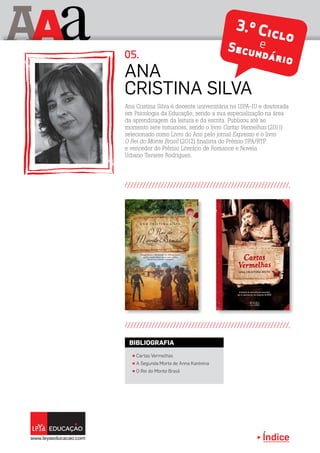 Índice
A aA 3.º CicloeSecundário
Ana Cristina Silva é docente universitária no ISPA-IU e doutorada
em Psicologia da Educação, sendo a sua especialização na área
da aprendizagem da leitura e da escrita. Publicou até ao
momento sete romances, sendo o livro Cartas Vermelhas (2011)
selecionado como Livro do Ano pelo jornal Expresso e o livro
O Rei do Monte Brasil (2012) finalista do Prémio SPA/RTP
e vencedor do Prémio Literário de Romance e Novela
Urbano Tavares Rodrigues.
Ana
Cristina Silva
05.
π Cartas Vermelhas
π A Segunda Morte de Anna Karénina
π O Rei do Monte Brasil
BIBLIOGRAFIA
 
