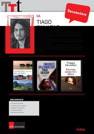 Índice
tTT 68.
Tiago Salazar nasceu em Lisboa em 1972. Formou-se em
Relações Internacionais e estudou Guionismo e Dramaturgia
em Londres. É mestrando em Estudos Brasileiros, na Faculdade
de Letras de Lisboa.
Trabalha como jornalista desde 1991, tendo publicado, entre
outros títulos, no Diário de Notícias, Grande Reportagem, Vogue
e na revista Egoísta.
Foi vencedor do prémio Jovem Repórter do Centro Nacional
de Cultura, em 1995. Atualmente é jornalista freelancer, guia
de Viagens Literárias e formador na área da escrita e literatura
de viagens.
TIAGO
SALAZAR
π As Rotas do Sonho
π Endereço Desconhecido
π Viagens Sentimentais
π A Casa do Mundo
π Hei-de amar-te mais
BIBLIOGRAFIA
Secundário
 