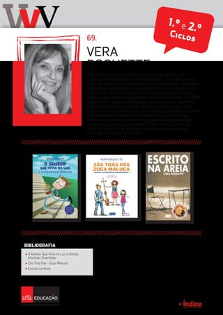 Índice
vVV 69.
Vera Roquette nasceu em Lisboa e estudou em Coimbra
e Oxford, tornando-se guia-intérprete oficial. Em 1981 publica
um Guia Turístico para deficientes e é convidada para representar
Portugal nos congressos da Sath (Society for the Advancement
of Travel for the Handicapped). Anos mais tarde, trabalha em
moda, publicidade e produção para televisão e cinema. Em 1984
entra na RTP como apresentadora e locutora de continuidade.
Apresenta diversos programas infantis e juvenis e dá a cara
e todo o seu carisma ao Agora Escolha!, um programa em direto
e interativo que permanece no ar nove anos consecutivos.
Hoje continua a sorrir para o futuro, sempre apaixonada pela
juventude e pelos mais pequenos. O seu livro O Senhor Que
Vivia na Lua e Outras Histórias Divertidas é recomendado
pelo Plano Nacional de Leitura.
VERA
ROQUETTE
π O Senhor Que Vivia na Lua e Outras
Histórias Divertidas
π Zás Trás Pás – Zuca Maluca
π Escrito na Areia
BIBLIOGRAFIA
1.º e 2.ºCiclos
 
