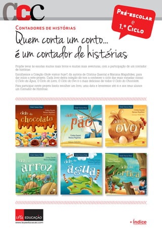 Índice
C cC
Propõe levar às escolas muitos mais livros e muitas mais aventuras, com a participação de um contador
de histórias.
Escolhemos a Coleção Onde vamos hoje?, da autoria de Cristina Quental e Mariana Magalhães, para
dar início a este projeto. Cada livro desta coleção dá-nos a conhecer o ciclo das mais variadas coisas:
O Ciclo da Água, O Ciclo do Livro, O Ciclo do Ovo e o mais delicioso de todos O Ciclo do Chocolate.
Para participar neste projeto basta escolher um livro, uma data e levaremos até si e aos seus alunos
um Contador de Histórias.
Quem conta um conto...
é um contador de histórias
Contadores de histórias
Pré-escolar
e
1.º Ciclo
 