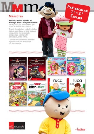 Índice
M mM
Astérix e Obélix, Docinho de
Morango, Ruca e Vampiro Valentim
são algumas das personagens que
fazem as delícias das crianças.
Através de cada livro poderá trabalhar
com os seus alunos os mais variados
temas, entre eles a amizade,
a segurança, a integração,
a felicidade, entre outros.
Convide uma das nossas mascotes
e proporcione aos seus alunos
um dia diferente.
Mascotes
Pré-escolar,1.º e 2.º
Ciclos
 