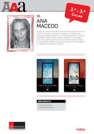 Índice
A aA 2.º e 3.ºCiclos
π Lágrimas Coloridas
π Sem Pecados na Culpa
BIBLIOGRAFIA
Nasceu em 1985, em Vila Nova de Gaia. Desde os cinco anos que
queria ser escritora e aos catorze escreveu um romance que
enviou para algumas editoras. O seu sonho concretizou-se quando
a GAILIVRO apostou no seu talento e publicou o seu primeiro
livro. Assim nasceu Lágrimas Coloridas. Sem Pecados na Culpa,
é o seu segundo romance e com o qual confirma a sua genialidade
e o desenvolvimento do seu talento.
Ana
Macedo
06.
 