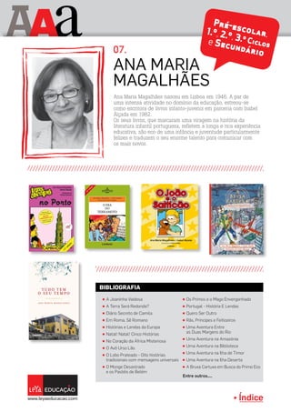 Índice
A aA
Ana Maria Magalhães nasceu em Lisboa em 1946. A par de
uma intensa atividade no domínio da educação, estreou-se
como escritora de livros infanto-juvenis em parceria com Isabel
Alçada em 1982.
Os seus livros, que marcaram uma viragem na história da
literatura infantil portuguesa, refletem a longa e rica experiência
educativa, são eco de uma infância e juventude particularmente
felizes e traduzem o seu enorme talento para comunicar com
os mais novos.
Ana Maria
Magalhães
07.
π A Joaninha Vaidosa
π A Terra Será Redonda?
π Diário Secreto de Camila
π Em Roma, Sê Romano
π Histórias e Lendas da Europa
π Natal! Natal! Cinco Histórias
π No Coração da África Misteriosa
π O Avô Urso Lão
π O Lobo Prateado - Oito histórias
tradicionais com mensagens universais
π O Monge Desastrado
e os Pastéis de Belém
π Os Primos e o Mago Envergonhado
π Portugal - História E Lendas
π Quero Ser Outro
π Rãs, Príncipes e Feiticeiros
π Uma Aventura Entre
as Duas Margens do Rio
π Uma Aventura na Amazónia
π Uma Aventura na Biblioteca
π Uma Aventura na Ilha de Timor
π Uma Aventura na Ilha Deserta
π A Bruxa Cartuxa em Busca do Primo Eco
Entre outros....
BIBLIOGRAFIA
 