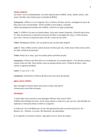 9 
Vamos celebrar: 
(Arrumar, com os catequizandos, um local especial para a Bíblia: mesa, toalha, flores, vela 
acesa. Escolher uma música para a entrada da Bíblia) 
Catequista: a Bíblia é o Livro Sagrado. Ela é a Palavra de Deus escrita, mensagem do amor de 
Deus para com a humanidade. Vamos recebê-la com alegria, cantando. 
(Após uma pequena procissão com a Bíblia, colocá-la no lugar preparado) 
Lado 1: A Bíblia é luz para os nossos passos, força para nossas fraquezas, alimento para nossa 
fé. Nela encontramos a experiência do povo de Deus e mensagem de Jesus, o Filho de Deus 
que viveu, morreu e ressuscitou para nos dar a força de seu amor. 
Todos: Obrigado(a) Senhor, por tua palavra que nos dá muita Alegria! 
Lado 2: Toda a Bíblia revela o plano do amor de Deus por nós, tendo Jesus Cristo como centro 
de toda a história da Salvação. 
Todos: Nossa luz é Jesus, que nos conduz pelos caminhos da paz! 
Catequista: A Palavra de Deus deve ser recebida por um coração aberto, a fim de que produza 
muitos frutos de vida. Para ensinar como as pessoas devem ouvir a Palavra de Deus, Jesus 
contou a seguinte parábola: 
http://catequistasheila.blogspot.com 
Leitor 1: (Ler Lc 8, 1-15) 
Catequista: Aclamemos a Palavra de Deus com uma salva de palmas! 
Agora vamos refletir: 
Que mensagem levamos desse texto para a nossa vida diária? 
(tempo para a partilha do grupo) 
Atividades: 
1) Você sabe como encontrar uma passagem bíblica? Veja como é fácil... 
A Bíblia está dividida em livros, como numa estante e cada livro, por sua vez, está dividido em 
capítulos e versículos.Então a ordem é a seguinte: 
a) Indica-se o livro da Bíblia que vai ser lido (geralmente pela sua abreviatura) Ex: Mt = 
Mateus, Gn = Gênesis, Lc=Lucas, Rm=Romanos, Ap=Apocalipse. 
b) O capítulo é o primeiro número, logo após o livro e antes da vírgula. 
 