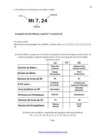 10 
c) O versículo é o número que vem após a vírgula. 
Viu como é fácil? 
Agora procure essa passagem na sua Bíblia. E depois estas: Lc 2, 10; Jo 6, 15; Lc 15, 31; Lc 22, 
19 
2) Loteria Bíblica: marque um X na coluna (1) quando só a primeira resposta estiver certa, na 
coluna (2) quando a segunda resposta estiver certa e na coluna do meio (X) se ambas 
estiverem certas. 
3) Procure em sua Bíblia, o significado das seguintes abreviaturas bíblicas: 
Dt, Js, Jz, 1Cr, Ne, Tb, Sl, Is, Jr, Lc, Ef, 2Co, Jo, Jd, Ap 
Cola: 
http://catequistasheila.blogspot.com 
 
