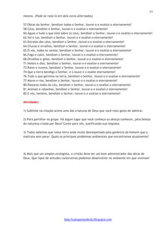 13 
mesmo. (Pode-se rezá-lo em dois coros alternados) 
57.Obras do Senhor, bendizei todas o Senhor, louvai-o e exaltai-o eternamente! 
58.Céus, bendizei o Senhor, louvai-o e exaltai-o eternamente! 
60.Águas e tudo o que está sobre os céus, bendizei o Senhor, louvai-o e exaltai-o eternamente! 
62.Sol e lua, bendizei o Senhor, louvai-o e exaltai-o eternamente! 
63.Estrelas dos céus, bendizei o Senhor, louvai-o e exaltai-o eternamente! 
64.Chuvas e orvalhos, bendizei o Senhor, louvai-o e exaltai-o eternamente! 
65.Ó vós, todos os ventos, bendizei o Senhor, louvai-o e exaltai-o eternamente! 
66.Fogo e calor, bendizei o Senhor, louvai-o e exaltai-o eternamente! 
68.Orvalhos e gelos, bendizei o Senhor, louvai-o e exaltai-o eternamente! 
71.Noites e dias, bendizei o Senhor, louvai-o e exaltai-o eternamente! 
73.Raios e nuvens, bendizei o Senhor, louvai-o e exaltai-o eternamente! 
74.Que a terra bendiga o Senhor, e o louve e o exalte eternamente! 
76.Tudo o que germina na terra, bendizei o Senhor, louvai-o e exaltai-o eternamente! 
77.Mares e rios, bendizei o Senhor, louvai-o e exaltai-o eternamente! 
80.Pássaros todos do céu, bendizei o Senhor, louvai-o e exaltai-o eternamente! 
81.Animais e rebanhos, bendizei o Senhor, louvai-o e exaltai-o eternamente! 
82.E vós, homens, bendizei o Senhor, louvai-o e exaltai-o eternamente! 
http://catequistasheila.blogspot.com 
Atividades: 
1) Sublinhe na citação acima uma das criaturas de Deus que você mais gosta de admirar. 
2) Para partilhar no grupo: Há algum lugar que você conheça ou deseja conhecer, pela beleza 
da natureza criada por Deus? Conte para nós, justificando sua resposta. 
3) Todos sabemos que nossa terra anda muito desrespeitada pela ganância do homem que a 
maltrata sem parar. Quais os principais problemas ambientais que encontramos atualmente? 
4) Mais que um simples ecologista, o cristão deve ser um bom administrador das obras de 
Deus. Que tipos de atitudes construtivas podemos desenvolver no ambiente em que vivemos? 
 