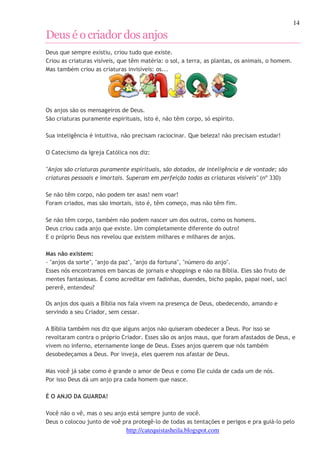 14 
Deus é o criador dos anjos 
Deus que sempre existiu, criou tudo que existe. 
Criou as criaturas visíveis, que têm matéria: o sol, a terra, as plantas, os animais, o homem. 
Mas também criou as criaturas invisíveis: os... 
Os anjos são os mensageiros de Deus. 
São criaturas puramente espirituais, isto é, não têm corpo, só espírito. 
Sua inteligência é intuitiva, não precisam raciocinar. Que beleza! não precisam estudar! 
O Catecismo da Igreja Católica nos diz: 
"Anjos são criaturas puramente espirituais, são dotados, de inteligência e de vontade; são 
criaturas pessoais e imortais. Superam em perfeição todas as criaturas visíveis" (nº 330) 
Se não têm corpo, não podem ter asas! nem voar! 
Foram criados, mas são imortais, isto é, têm começo, mas não têm fim. 
Se não têm corpo, também não podem nascer um dos outros, como os homens. 
Deus criou cada anjo que existe. Um completamente diferente do outro! 
E o próprio Deus nos revelou que existem milhares e milhares de anjos. 
Mas não existem: 
- "anjos da sorte", "anjo da paz", "anjo da fortuna", "número do anjo". 
Esses nós encontramos em bancas de jornais e shoppings e não na Bíblia. Eles são fruto de 
mentes fantasiosas. É como acreditar em fadinhas, duendes, bicho papão, papai noel, saci 
pererê, entendeu? 
Os anjos dos quais a Bíblia nos fala vivem na presença de Deus, obedecendo, amando e 
servindo a seu Criador, sem cessar. 
A Bíblia também nos diz que alguns anjos não quiseram obedecer a Deus. Por isso se 
revoltaram contra o próprio Criador. Esses são os anjos maus, que foram afastados de Deus, e 
vivem no inferno, eternamente longe de Deus. Esses anjos querem que nós também 
desobedeçamos a Deus. Por inveja, eles querem nos afastar de Deus. 
Mas você já sabe como é grande o amor de Deus e como Ele cuida de cada um de nós. 
Por isso Deus dá um anjo pra cada homem que nasce. 
http://catequistasheila.blogspot.com 
É O ANJO DA GUARDA! 
Você não o vê, mas o seu anjo está sempre junto de você. 
Deus o colocou junto de voê pra protegê-lo de todas as tentações e perigos e pra guiá-lo pelo 
 