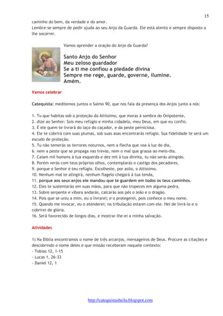 15 
caminho do bem, da verdade e do amor. 
Lembre-se sempre de pedir ajuda ao seu Anjo da Guarda. Ele está atento e sempre disposto a 
lhe socorrer. 
Vamos aprender a oração do Anjo da Guarda? 
Santo Anjo do Senhor 
Meu zeloso guardador 
Se a ti me confiou a piedade divina 
Sempre me rege, guarde, governe, ilumine. 
Amém. 
http://catequistasheila.blogspot.com 
Vamos celebrar 
Catequista: meditemos juntos o Salmo 90, que nos fala da presença dos Anjos junto a nós: 
1. Tu que habitas sob a proteção do Altíssimo, que moras à sombra do Onipotente, 
2. dize ao Senhor: Sois meu refúgio e minha cidadela, meu Deus, em que eu confio. 
3. É ele quem te livrará do laço do caçador, e da peste perniciosa. 
4. Ele te cobrirá com suas plumas, sob suas asas encontrarás refúgio. Sua fidelidade te será um 
escudo de proteção. 
5. Tu não temerás os terrores noturnos, nem a flecha que voa à luz do dia, 
6. nem a peste que se propaga nas trevas, nem o mal que grassa ao meio-dia. 
7. Caiam mil homens à tua esquerda e dez mil à tua direita, tu não serás atingido. 
8. Porém verás com teus próprios olhos, contemplarás o castigo dos pecadores, 
9. porque o Senhor é teu refúgio. Escolheste, por asilo, o Altíssimo. 
10. Nenhum mal te atingirá, nenhum flagelo chegará à tua tenda, 
11. porque aos seus anjos ele mandou que te guardem em todos os teus caminhos. 
12. Eles te sustentarão em suas mãos, para que não tropeces em alguma pedra. 
13. Sobre serpente e víbora andarás, calcarás aos pés o leão e o dragão. 
14. Pois que se uniu a mim, eu o livrarei; e o protegerei, pois conhece o meu nome. 
15. Quando me invocar, eu o atenderei; na tribulação estarei com ele. Hei de livrá-lo e o 
cobrirei de glória. 
16. Será favorecido de longos dias, e mostrar-lhe-ei a minha salvação. 
Atividades 
1) Na Bíblia encontramos o nome de três arcanjos, mensageiros de Deus. Procure as citações e 
descobrindo o nome deles e que missão receberam naquele contexto: 
- Tobias 12, 1-15 
- Lucas 1, 26-33 
- Daniel 12, 1 
 