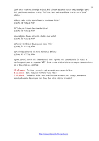 16 
2) Os anjos vivem na presença de Deus. Nós também devemos buscar esta presença e para 
isso, precisamos muito da oração. Verifique como anda sua vida de oração com o "teste" 
abaixo: 
a) Rezo todos os dias ao me levantar e antes de deitar? 
( )SIM ( )ÀS VEZES ( )NÃO 
b) Tenho participado da missa dominical? 
( )SIM ( )ÀS VEZES ( )NÃO 
c) Agradeço a Deus o alimento e tudo o que tenho? 
( )SIM ( )ÀS VEZES ( )NÃO 
d) Sempre lembro de Deus quando estou feliz? 
( )SIM ( )ÀS VEZES ( )NÃO 
e) Converso com Deus nos meus momentos difíceis? 
( )SIM ( )ÀS VEZES ( )NÃO 
Agora, conte 2 pontos para cada resposta "SIM", 1 ponto para cada resposta "ÀS VEZES" e 
nenhum ponto para as respostas "NÃO". Some o total e leia abaixo a mensagem correspondente 
ao nº de pontos que você fez: 
10 a 7 pontos - Continue crescendo cada vez mais na presença de Deus 
6 a 3 pontos - Bom, mas pode melhorar mais, não é? 
2 a 0 pontos - Lembre-se: assim como precisamos de alimento para o corpo, nossa vida 
espiritual precisa da amizade com Deus. Que tal se esforçar pra valer? 
http://catequistasheila.blogspot.com 
 