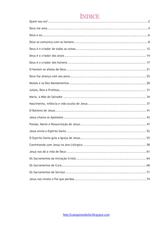 1 
ÍNDICE 
Quem sou eu? ...........................................................................................2 
Deus me ama............................................................................................4 
Deus e eu ................................................................................................6 
Deus se comunica com os homens ...................................................................8 
Deus é o criador de todas as coisas................................................................ 12 
Deus é o criador dos anjos .......................................................................... 14 
Deus é o criador dos homens ....................................................................... 17 
O homem se afasta de Deus ........................................................................ 21 
Deus faz aliança com seu povo ..................................................................... 25 
Moisés e os Dez Mandamentos...................................................................... 28 
Juízes, Reis e Profetas............................................................................... 31 
Maria, a Mãe do Salvador ........................................................................... 34 
Nascimento, infância e vida oculta de Jesus..................................................... 37 
O Batismo de Jesus................................................................................... 41 
Jesus chama os Apóstolos ........................................................................... 43 
Paixão, Morte e Ressurreição de Jesus............................................................ 47 
Jesus envia o Espírito Santo ........................................................................ 52 
O Espírito Santo guia a Igreja de Jesus............................................................ 55 
Caminhando com Jesus no Ano Litúrgico ......................................................... 58 
Jesus nos dá a vida de Deus ........................................................................ 61 
Os Sacramentos da Iniciação Cristã................................................................ 64 
Os Sacramentos de Cura............................................................................. 68 
Os Sacramentos de Serviço ......................................................................... 71 
Jesus nos revela o Pai que perdoa ................................................................. 74 
http://catequistasheila.blogspot.com 
 