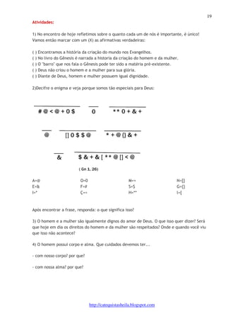 19 
http://catequistasheila.blogspot.com 
Atividades: 
1) No encontro de hoje refletimos sobre o quanto cada um de nós é importante, é único! 
Vamos então marcar com um (X) as afirmativas verdadeiras: 
( ) Encontramos a história da criação do mundo nos Evangelhos. 
( ) No livro do Gênesis é narrada a historia da criação do homem e da mulher. 
( ) O "barro" que nos fala o Gênesis pode ter sido a matéria pré-existente. 
( ) Deus não criou o homem e a mulher para sua glória. 
( ) Diante de Deus, homem e mulher possuem igual dignidade. 
2)Decifre o enigma e veja porque somos tão especiais para Deus: 
A=@ 
E=& 
I=* 
O=0 
F=# 
Ç=< 
M=+ 
S=$ 
H=** 
N=[] 
G={} 
l=[ 
Após encontrar a frase, responda: o que significa isso? 
3) O homem e a mulher são igualmente dignos do amor de Deus. O que isso quer dizer? Será 
que hoje em dia os direitos do homem e da mulher são respeitados? Onde e quando você viu 
que isso não acontece? 
4) O homem possui corpo e alma. Que cuidados devemos ter... 
- com nosso corpo? por que? 
- com nossa alma? por que? 
 