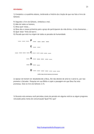 23 
http://catequistasheila.blogspot.com 
Atividades: 
1) Complete a cruzadinha abaixo, lembrando a história da criação de que nos fala o livro do 
Gênesis: 
P) Segundo o livro do Gênesis, simboliza o mal. 
E) Mãe de todos os homens. 
C) Deus quer nossa... 
A) Deus deu a nossos primeiros pais a graça de participarem da vida divina. A isto chamamos... 
D) Quer dizer "feito de barro". 
O) Pecado que está na origem de todos os pecados da humanidade. 
2) Apesar do homem ter desobedecido a Deus, Ele não desiste de amá-lo e salvá-lo, por isso 
promete o Salvador. Pesquise em sua Bíblia e copie a passagem em que Deus faz esta 
promessa. Está no livro do Gênesis 3,15. 
3) Durante esta semana você percebeu sinais de pecado em alguma notícia ou algum programa 
veiculado pelos meios de comunicação? Qual? Por que? 
 
