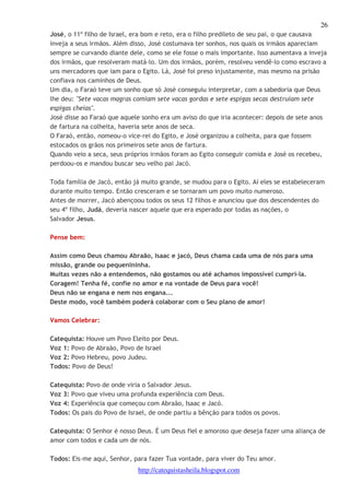 26 
José, o 11º filho de Israel, era bom e reto, era o filho predileto de seu pai, o que causava 
inveja a seus irmãos. Além disso, José costumava ter sonhos, nos quais os irmãos apareciam 
sempre se curvando diante dele, como se ele fosse o mais importante. Isso aumentava a inveja 
dos irmãos, que resolveram matá-lo. Um dos irmãos, porém, resolveu vendê-lo como escravo a 
uns mercadores que iam para o Egito. Lá, José foi preso injustamente, mas mesmo na prisão 
confiava nos caminhos de Deus. 
Um dia, o Faraó teve um sonho que só José conseguiu interpretar, com a sabedoria que Deus 
lhe deu: "Sete vacas magras comiam sete vacas gordas e sete espigas secas destruíam sete 
espigas cheias". 
José disse ao Faraó que aquele sonho era um aviso do que iria acontecer: depois de sete anos 
de fartura na colheita, haveria sete anos de seca. 
O Faraó, então, nomeou-o vice-rei do Egito, e José organizou a colheita, para que fossem 
estocados os grãos nos primeiros sete anos de fartura. 
Quando veio a seca, seus próprios irmãos foram ao Egito conseguir comida e José os recebeu, 
perdoou-os e mandou buscar seu velho pai Jacó. 
Toda família de Jacó, então já muito grande, se mudou para o Egito. Aí eles se estabeleceram 
durante muito tempo. Então cresceram e se tornaram um povo muito numeroso. 
Antes de morrer, Jacó abençoou todos os seus 12 filhos e anunciou que dos descendentes do 
seu 4º filho, Judá, deveria nascer aquele que era esperado por todas as nações, o 
Salvador Jesus. 
http://catequistasheila.blogspot.com 
Pense bem: 
Assim como Deus chamou Abraão, Isaac e jacó, Deus chama cada uma de nós para uma 
missão, grande ou pequenininha. 
Muitas vezes não a entendemos, não gostamos ou até achamos impossível cumpri-la. 
Coragem! Tenha fé, confie no amor e na vontade de Deus para você! 
Deus não se engana e nem nos engana... 
Deste modo, você também poderá colaborar com o Seu plano de amor! 
Vamos Celebrar: 
Catequista: Houve um Povo Eleito por Deus. 
Voz 1: Povo de Abraão, Povo de Israel 
Voz 2: Povo Hebreu, povo Judeu. 
Todos: Povo de Deus! 
Catequista: Povo de onde viria o Salvador Jesus. 
Voz 3: Povo que viveu uma profunda experiência com Deus. 
Voz 4: Experiência que começou com Abraão, Isaac e Jacó. 
Todos: Os pais do Povo de Israel, de onde partiu a bênção para todos os povos. 
Catequista: O Senhor é nosso Deus. É um Deus fiel e amoroso que deseja fazer uma aliança de 
amor com todos e cada um de nós. 
Todos: Eis-me aqui, Senhor, para fazer Tua vontade, para viver do Teu amor. 
 