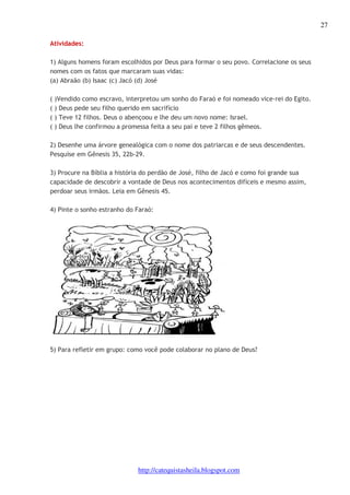 27 
http://catequistasheila.blogspot.com 
Atividades: 
1) Alguns homens foram escolhidos por Deus para formar o seu povo. Correlacione os seus 
nomes com os fatos que marcaram suas vidas: 
(a) Abraão (b) Isaac (c) Jacó (d) José 
( )Vendido como escravo, interpretou um sonho do Faraó e foi nomeado vice-rei do Egito. 
( ) Deus pede seu filho querido em sacrifício 
( ) Teve 12 filhos. Deus o abençoou e lhe deu um novo nome: Israel. 
( ) Deus lhe confirmou a promessa feita a seu pai e teve 2 filhos gêmeos. 
2) Desenhe uma árvore genealógica com o nome dos patriarcas e de seus descendentes. 
Pesquise em Gênesis 35, 22b-29. 
3) Procure na Bíblia a história do perdão de José, filho de Jacó e como foi grande sua 
capacidade de descobrir a vontade de Deus nos acontecimentos difíceis e mesmo assim, 
perdoar seus irmãos. Leia em Gênesis 45. 
4) Pinte o sonho estranho do Faraó: 
5) Para refletir em grupo: como você pode colaborar no plano de Deus? 
 