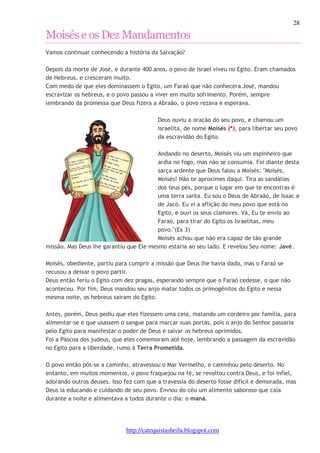 28 
Moisés e os Dez Mandamentos 
Vamos continuar conhecendo a história da Salvação? 
Depois da morte de José, e durante 400 anos, o povo de Israel viveu no Egito. Eram chamados 
de Hebreus, e cresceram muito. 
Com medo de que eles dominassem o Egito, um Faraó que não conhecera José, mandou 
escravizar os hebreus, e o povo passou a viver em muito sofrimento. Porém, sempre 
lembrando da promessa que Deus fizera a Abraão, o povo rezava e esperava. 
Deus ouviu a oração do seu povo, e chamou um 
israelita, de nome Moisés (*), para libertar seu povo 
da escravidão do Egito. 
Andando no deserto, Moisés viu um espinheiro que 
ardia no fogo, mas não se consumia. Foi diante desta 
sarça ardente que Deus falou a Moisés: "Moisés, 
Moisés! Não te aproximes daqui. Tira as sandálias 
dos teus pés, porque o lugar em que te encontras é 
uma terra santa. Eu sou o Deus de Abraão, de Isaac e 
de Jacó. Eu vi a aflição do meu povo que está no 
Egito, e ouvi os seus clamores. Vá, Eu te envio ao 
Faraó, para tirar do Egito os Israelitas, meu 
povo."(Ex 3) 
Moisés achou que não era capaz de tão grande 
missão. Mas Deus lhe garantiu que Ele mesmo estaria ao seu lado. E revelou Seu nome: Javé. 
Moisés, obediente, partiu para cumprir a missão que Deus lhe havia dado, mas o Faraó se 
recusou a deixar o povo partir. 
Deus então feriu o Egito com dez pragas, esperando sempre que o Faraó cedesse, o que não 
aconteceu. Por fim, Deus mandou seu anjo matar todos os primogênitos do Egito e nessa 
mesma noite, os hebreus saíram do Egito. 
Antes, porém, Deus pediu que eles fizessem uma ceia, matando um cordeiro por família, para 
alimentar-se e que usassem o sangue para marcar suas portas, pois o anjo do Senhor passaria 
pelo Egito para manifestar o poder de Deus e salvar os hebreus oprimidos. 
Foi a Páscoa dos judeus, que eles comemoram até hoje, lembrando a passagem da escravidão 
no Egito para a liberdade, rumo à Terra Prometida. 
O povo então pôs-se a caminho, atravessou o Mar Vermelho, e caminhou pelo deserto. No 
entanto, em muitos momentos, o povo fraquejou na fé, se revoltou contra Deus, e foi infiel, 
adorando outros deuses. Isso fez com que a travessia do deserto fosse difícil e demorada, mas 
Deus ia educando e cuidando de seu povo. Enviou do céu um alimento saboroso que caía 
durante a noite e alimentava a todos durante o dia: o maná. 
http://catequistasheila.blogspot.com 
 