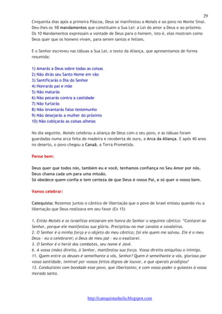 29 
Cinquenta dias após a primeira Páscoa, Deus se manifestou a Moisés e ao povo no Monte Sinai. 
Deu-lhes os 10 mandamentos que constituem a Sua Lei: a Lei do amor a Deus e ao próximo. 
Os 10 Mandamentos expressam a vontade de Deus para o homem, isto é, elas mostram como 
Deus quer que os homens vivam, para serem santos e felizes. 
E o Senhor escreveu nas tábuas a Sua Lei, o texto da Aliança, que apresentamos de forma 
resumida: 
1) Amarás a Deus sobre todas as coisas 
2) Não dirás seu Santo Nome em vão 
3) Santificarás o Dia do Senhor 
4) Honrarás pai e mãe 
5) Não matarás 
6) Não pecarás contra a castidade 
7) Não furtarás 
8) Não levantarás falso testemunho 
9) Não desejarás a mulher do próximo 
10) Não cobiçarás as coisas alheias 
No dia seguinte, Moisés celebrou a aliança de Deus com o seu povo, e as tábuas foram 
guardadas numa arca feita de madeira e recoberta de ouro, a Arca da Aliança. E após 40 anos 
no deserto, o povo chegou a Canaã, a Terra Prometida. 
http://catequistasheila.blogspot.com 
Pense bem: 
Deus quer que todos nós, também eu e você, tenhamos confiança no Seu Amor por nós. 
Deus chama cada um para uma missão. 
Só obedece quem confia e tem certeza de que Deus é nosso Pai, e só quer o nosso bem. 
Vamos celebrar: 
Catequista: Rezemos juntos o cântico de libertação que o povo de Israel entoou quando viu a 
libertação que Deus realizava em seu favor (Ex 15) 
1. Então Moisés e os israelitas entoaram em honra do Senhor o seguinte cântico: “Cantarei ao 
Senhor, porque ele manifestou sua glória. Precipitou no mar cavalos e cavaleiros. 
2. O Senhor é a minha força e o objeto do meu cântico; foi ele quem me salvou. Ele é o meu 
Deus – eu o celebrarei; o Deus de meu pai – eu o exaltarei. 
3. O Senhor é o herói dos combates, seu nome é Javé. 
6. A vossa (mão) direita, ó Senhor, manifestou sua força. Vossa direita aniquilou o inimigo. 
11. Quem entre os deuses é semelhante a vós, Senhor? Quem é semelhante a vós, glorioso por 
vossa santidade, temível por vossos feitos dignos de louvor, e que operais prodígios? 
13. Conduzistes com bondade esse povo, que libertastes; e com vosso poder o guiastes à vossa 
morada santa. 
 