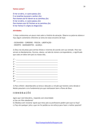 30 
http://catequistasheila.blogspot.com 
Vamos cantar? 
O mar se abriu, e o povo passou.(2x) 
E os israelitas louvavam o senhor.(2x) 
Para homens de fé! Abrem-se os caminhos.(2x) 
O mar se abriu, e o povo passou.(2x) 
Para homens sem fé! Fecham-se os caminhos.(2x) 
O mar fechou! E o Egito se afogou!(2x) 
Atividades: 
1) Hoje conhecemos um pouco mais sobre a história da salvação. Observe as palavras abaixo e 
faça algum comentário referente ao tema do nosso encontro de hoje: 
- ESCRAVIDÃO - CORDEIRO - PÁSCOA - LIBERTAÇÃO - 
- DESERTO - MANDAMENTOS - ALIANÇA - 
2) Deus nos dá pistas para sermos felizes e vivermos de acordo com sua vontade. Para isso 
servem os Mandamentos. Escreva, abaixo, ao lado do número correspondente, o significado 
que cada um deles tem para os nossos dias. 
1º - _______________________________________________ 
2º - _______________________________________________ 
3º - _______________________________________________ 
4º - _______________________________________________ 
5º - _______________________________________________ 
6º - _______________________________________________ 
7º - _______________________________________________ 
8º - _______________________________________________ 
9º - _______________________________________________ 
10º- _______________________________________________ 
3) Para refletir: desembaralhe as letras e descubra a virtude que homens como Abraão e 
Moisés possuíam e era fundamental pra que realizassem bem o Plano de Deus: 
I I B N O D A C Ê E 
Agora que você descobriu, responda com sinceridade: 
a) Sou um filho obediente? 
b) Obedeço sem reclamar aquilo que meus pais ou professores pedem para que eu faça? 
c) Faço de qualquer jeito o que me foi pedido ou me esforço para fazer o melhor possível? 
 