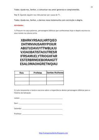 33 
Todos: Ajuda-nos, Senhor, a comunicar seu amor generoso e comprometido. 
Voz 5: Quando alguém nos ridicularizar por causa de Ti. 
Todos: Ajuda-nos, Senhor, a darmos nosso testemunho com convicção e alegria. 
http://catequistasheila.blogspot.com 
Atividades: 
1) Procure no caça-palavras, personagens bíblicos que conhecemos hoje e depois escreva os 
seus nomes na coluna certa: 
2) Leia novamente o texto e escreva sobre a importância destes personagens bíblicos para a 
história da Salvação: 
Juízes: ____________________________________________ 
Davi: _____________________________________________ 
Salomão: __________________________________________ 
Profetas: __________________________________________ 
 