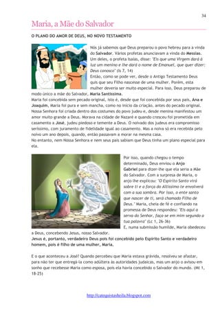 34 
Maria, a Mãe do Salvador 
O PLANO DO AMOR DE DEUS, NO NOVO TESTAMENTO 
Nós já sabemos que Deus preparou o povo hebreu para a vinda 
do Salvador. Vários profetas anunciavam a vinda do Messias. 
Um deles, o profeta Isaías, disse: "Eis que uma Virgem dará à 
luz um menino e lhe dará o nome de Emanuel, que quer dizer: 
Deus conosco" (Is 7, 14) 
Então, como se pode ver, desde o Antigo Testamento Deus 
quis que seu Filho nascesse de uma mulher. Porém, esta 
mulher deveria ser muito especial. Para isso, Deus preparou de 
modo único a mãe do Salvador, Maria Santíssima. 
Maria foi concebida sem pecado original, isto é, desde que foi concebida por seus pais, Ana e 
Joaquim, Maria foi pura e sem mancha, como no início da criação, antes do pecado original. 
Nossa Senhora foi criada dentro dos costumes do povo judeu e, desde menina manifestou um 
amor muito grande a Deus. Morava na cidade de Nazaré e quando cresceu foi prometida em 
casamento a José, judeu piedoso e temente a Deus. O noivado dos judeus era compromisso 
seríssimo, com juramento de fidelidade igual ao casamento. Mas a noiva só era recebida pelo 
noivo um ano depois, quando, então passavam a morar na mesma casa. 
No entanto, nem Nossa Senhora e nem seus pais sabiam que Deus tinha um plano especial para 
ela. 
Por isso, quando chegou o tempo 
determinado, Deus enviou o Anjo 
Gabriel para dizer-lhe que ela seria a Mãe 
do Salvador. Com a surpresa de Maria, o 
anjo lhe explicou: "O Espírito Santo virá 
sobre ti e a força do Altíssimo te envolverá 
com a sua sombra. Por isso, o ente santo 
que nascer de ti, será chamado Filho de 
Deus." Maria, cheia de fé e confiando na 
promessa de Deus respondeu: "Eis aqui a 
serva do Senhor, faça-se em mim segundo a 
tua palavra" (Lc 1, 26-36) 
E, numa submissão humilde, Maria obedeceu 
a Deus, concebendo Jesus, nosso Salvador. 
Jesus é, portanto, verdadeiro Deus pois foi concebido pelo Espírito Santo e verdadeiro 
homem, pois é filho de uma mulher, Maria. 
E o que aconteceu a José? Quando percebeu que Maria estava grávida, resolveu se afastar, 
para não ter que entregá-la como adúltera às autoridades judaicas, mas um anjo o avisou em 
sonho que recebesse Maria como esposa, pois ela havia concebido o Salvador do mundo. (Mt 1, 
18-25) 
http://catequistasheila.blogspot.com 
 