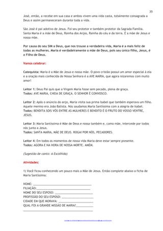 35 
José, então, a recebe em sua casa e ambos vivem uma vida casta, totalmente consagrada a 
Deus e assim permaneceram durante toda a vida. 
São José é pai adotivo de Jesus. Foi seu protetor e também protetor da Sagrada Família. 
Santa Maria é a mãe de Deus, Rainha dos Anjos, Rainha do céu e da terra. É a mãe de Jesus e 
nossa mãe. 
Por causa do seu SIM a Deus, que nos trouxe a verdadeira vida, Maria é a mais feliz de 
todas as mulheres. Maria é verdadeiramente a mãe de Deus, pois seu único filho, Jesus, é 
o Filho de Deus. 
http://catequistasheila.blogspot.com 
Vamos celebrar: 
Catequista: Maria é a Mãe de Jesus e nossa mãe. O povo cristão possui um amor especial à ela 
e a oração mais conhecida de Nossa Senhora é a AVE MARIA, que agora rezaremos com muito 
amor! 
Leitor 1: Deus Pai quis que a Virgem Maria fosse sem pecado, plena de graça. 
Todos: AVE MARIA, CHEIA DE GRAÇA. O SENHOR É CONVOSCO. 
Leitor 2: Após o anúncio do anjo, Maria visita sua prima Isabel que também esperava um filho. 
Aquele menino era João Batista. Nós saudamos Maria Santíssima com a alegria de Isabel. 
Todos: BENDITA SOIS VÓS ENTRE AS MULHERES E BENDITO É O FRUTO DO VOSSO VENTRE, 
JESUS. 
Leitor 3: Maria Santíssima é Mãe de Deus e nossa também e, como mãe, intercede por todos 
nós junto a Jesus. 
Todos: SANTA MARIA, MÃE DE DEUS. ROGAI POR NÓS, PECADORES. 
Leitor 4: Em todos os momentos de nossa vida Maria deve estar sempre presente. 
Todos: AGORA E NA HORA DE NOSSA MORTE. AMÉM. 
(Sugestão de canto: A Escolhida) 
Atividades: 
1) Você ficou conhecendo um pouco mais a Mãe de Jesus. Então complete abaixo a ficha de 
Maria Santíssima: 
NOME: _____________________________________ 
FILIAÇÃO:__________________________________ 
NOME DO SEU ESPOSO: ________________________ 
PROFISSÃO DO SEU ESPOSO: ____________________ 
CIDADE EM QUE MORAVA: ______________________ 
QUAL FOI A GRANDE MISSÃO DE MARIA?___________ 
____________________________________________ 
 