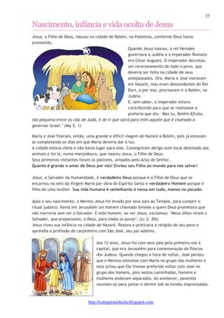 37 
Nascimento, infância e vida oculta de Jesus 
Jesus, o Filho de Deus, nasceu na cidade de Belém, na Palestina, conforme Deus havia 
prometido. 
Quando Jesus nasceu, o rei Herodes 
governava a Judéia e o Imperador Romano 
era César Augusto. O imperador decretou 
um recenseamento de todo o povo, que 
deveria ser feito na cidade de seus 
antepassados. Ora, Maria e José moravam 
em Nazaré, mas eram descendentes do Rei 
Davi, e por isso, precisaram ir a Belém, na 
Judéia. 
E, sem saber, o imperador estava 
contribuindo para que se realizasse a 
profecia que diz: "Mas tu, Belém-Efrata, 
tão pequena entre os clãs de Judá, é de ti que sairá para mim aquele que é chamado a 
governar Israel." (Mq 5, 1) 
Maria e José fizeram, então, uma grande e difícil viagem de Nazaré a Belém, pois já estavam 
se completando os dias em que Maria deveria dar à luz. 
A cidade estava cheia e não havia lugar para eles. Conseguiram abrigo num local destinado aos 
animais e foi lá, numa manjedoura, que nasceu Jesus, o Filho de Deus. 
Seus primeiros visitantes foram os pastores, avisados pelo Anjo do Senhor. 
Quanto é grande o amor de Deus por nós! Enviou seu Filho ao mundo para nos salvar! 
Jesus, o Salvador da Humanidade, é verdadeiro Deus porque é o Filho de Deus que se 
encarnou no seio da Virgem Maria por obra do Espírito Santo e verdadeiro Homem porque é 
filho de uma mulher. Sua vida humana é semelhante à nossa em tudo, menos no pecado. 
Após o seu nascimento, o Menino Jesus foi levado por seus pais ao Templo, para cumprir o 
ritual judaico. Havia em Jerusalém um homem chamado Simeão a quem Deus prometera que 
não morreria sem ver o Salvador. E este homem, ao ver Jesus, exclamou: "Meus olhos viram o 
Salvador, que preparastes, ó Deus, para todos os povos". (Lc 2, 30s) 
Jesus viveu sua infância na cidade de Nazaré. Rezava e praticava a religião de seu povo e 
aprendia a profissão de carpinteiro com São José, seu pai adotivo. 
Aos 12 anos, Jesus foi com seus pais pela primeira vez à 
capital, que era Jerusalém para comemoração da Páscoa 
dos Judeus. Quando chegou a hora de voltar, José pensou 
que o Menino estivesse com Maria no grupo das mulheres e 
esta achou que Ele tivesse preferido voltar com José no 
grupo dos homens, pois nestas caminhadas, homens e 
mulheres andavam separados. Ao anoitecer, parentes 
reuniam-se para jantar e dormir sob as tendas improvisadas. 
http://catequistasheila.blogspot.com 
 