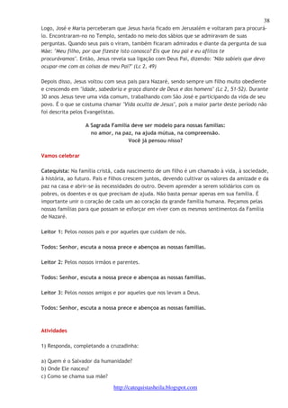 38 
Logo, José e Maria perceberam que Jesus havia ficado em Jerusalém e voltaram para procurá-lo. 
Encontraram-no no Templo, sentado no meio dos sábios que se admiravam de suas 
perguntas. Quando seus pais o viram, também ficaram admirados e diante da pergunta de sua 
Mãe: "Meu filho, por que fizeste isto conosco? Eis que teu pai e eu aflitos te 
procurávamos". Então, Jesus revela sua ligação com Deus Pai, dizendo: "Não sabíeis que devo 
ocupar-me com as coisas de meu Pai?" (Lc 2, 49) 
Depois disso, Jesus voltou com seus pais para Nazaré, sendo sempre um filho muito obediente 
e crescendo em "idade, sabedoria e graça diante de Deus e dos homens" (Lc 2, 51-52). Durante 
30 anos Jesus teve uma vida comum, trabalhando com São José e participando da vida de seu 
povo. É o que se costuma chamar "Vida oculta de Jesus", pois a maior parte deste período não 
foi descrita pelos Evangelistas. 
A Sagrada Família deve ser modelo para nossas famílias: 
no amor, na paz, na ajuda mútua, na compreensão. 
Você já pensou nisso? 
http://catequistasheila.blogspot.com 
Vamos celebrar 
Catequista: Na família cristã, cada nascimento de um filho é um chamado à vida, à sociedade, 
à história, ao futuro. Pais e filhos crescem juntos, devendo cultivar os valores da amizade e da 
paz na casa e abrir-se às necessidades do outro. Devem aprender a serem solidários com os 
pobres, os doentes e os que precisam de ajuda. Não basta pensar apenas em sua família. É 
importante unir o coração de cada um ao coração da grande família humana. Peçamos pelas 
nossas famílias para que possam se esforçar em viver com os mesmos sentimentos da Família 
de Nazaré. 
Leitor 1: Pelos nossos pais e por aqueles que cuidam de nós. 
Todos: Senhor, escuta a nossa prece e abençoa as nossas famílias. 
Leitor 2: Pelos nossos irmãos e parentes. 
Todos: Senhor, escuta a nossa prece e abençoa as nossas famílias. 
Leitor 3: Pelos nossos amigos e por aqueles que nos levam a Deus. 
Todos: Senhor, escuta a nossa prece e abençoa as nossas famílias. 
Atividades 
1) Responda, completando a cruzadinha: 
a) Quem é o Salvador da humanidade? 
b) Onde Ele nasceu? 
c) Como se chama sua mãe? 
 